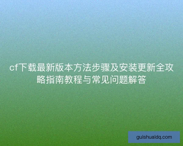 cf下载最新版本方法步骤及安装更新全攻略指南教程与常见问题解答