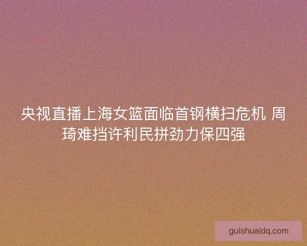 央视直播上海女篮面临首钢横扫危机 周琦难挡许利民拼劲力保四强