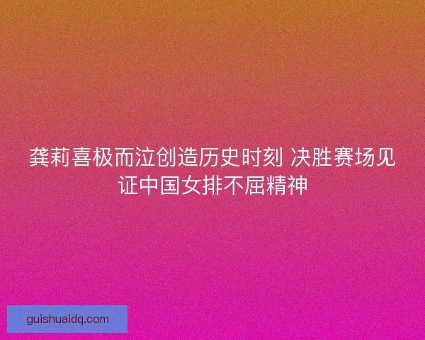 龚莉喜极而泣创造历史时刻 决胜赛场见证中国女排不屈精神
