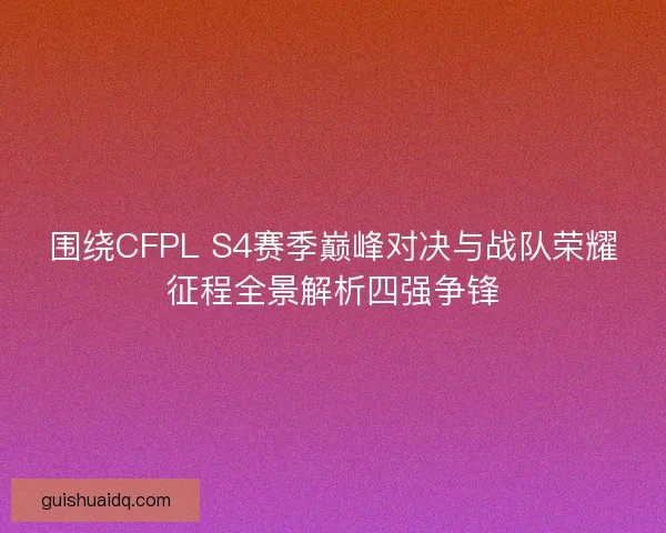 围绕CFPL S4赛季巅峰对决与战队荣耀征程全景解析四强争锋