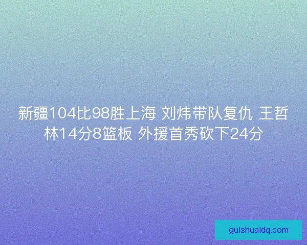 新疆104比98胜上海 刘炜带队复仇 王哲林14分8篮板 外援首秀砍下24分