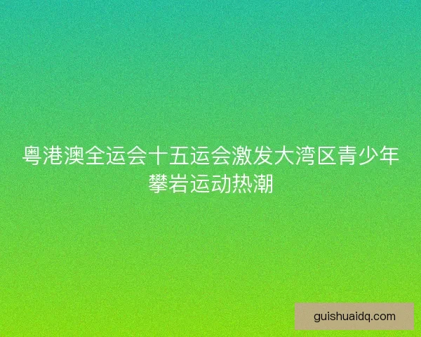 粤港澳全运会十五运会激发大湾区青少年攀岩运动热潮