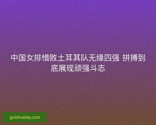 中国女排惜败土耳其队无缘四强 拼搏到底展现顽强斗志
