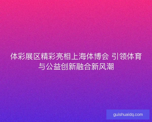 体彩展区精彩亮相上海体博会 引领体育与公益创新融合新风潮