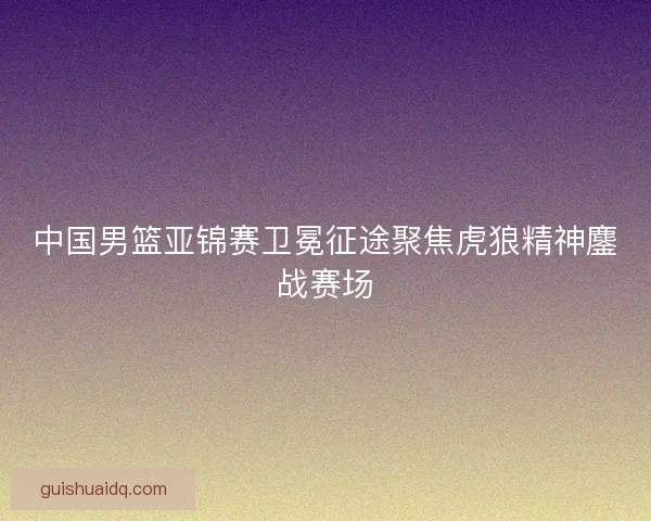 中国男篮亚锦赛卫冕征途聚焦虎狼精神鏖战赛场