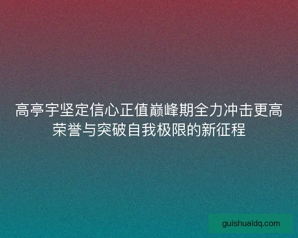高亭宇坚定信心正值巅峰期全力冲击更高荣誉与突破自我极限的新征程